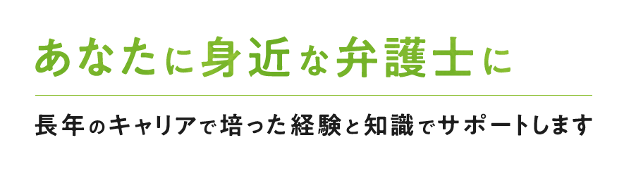 あなたに身近な弁護士に長年のキャリアで培った経験と知識でサポートします